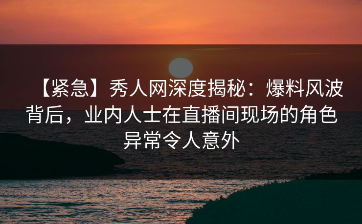 【紧急】秀人网深度揭秘:爆料风波背后,业内人士在直播间现场的角色异常令人意外 【紧急】秀人网深度揭秘:爆料风波背后,业内人士在直播间现场的角色异常令人意外