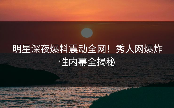 明星深夜爆料震动全网!秀人网爆炸性内幕全揭秘 明星深夜爆料震动全网!秀人网爆炸性内幕全揭秘