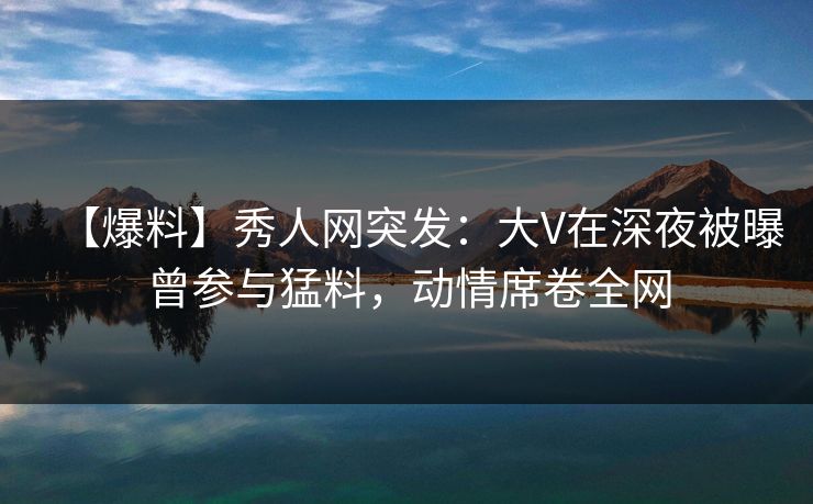 【爆料】秀人网突发:大V在深夜被曝曾参与猛料,动情席卷全网 【爆料】秀人网突发:大V在深夜被曝曾参与猛料,动情席卷全网