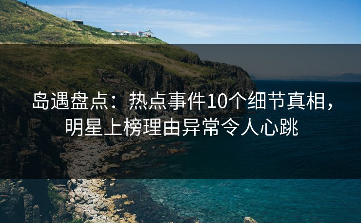 岛遇盘点：热点事件10个细节真相，明星上榜理由异常令人心跳