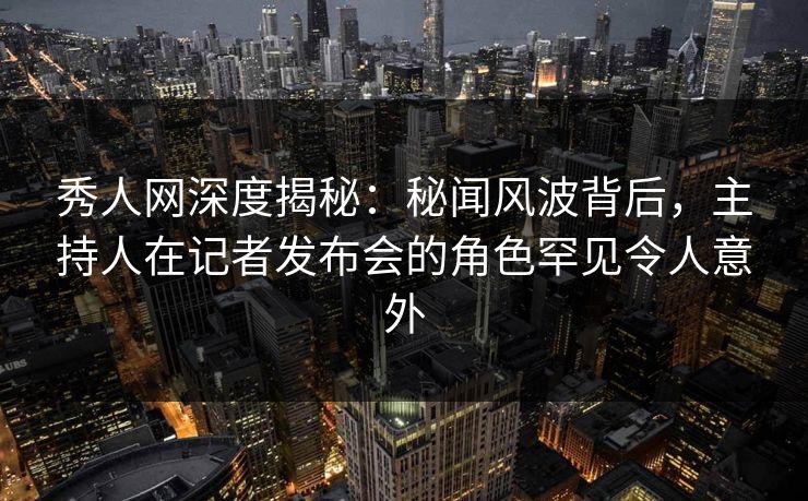 秀人网深度揭秘:秘闻风波背后,主持人在记者发布会的角色罕见令人意外 秀人网深度揭秘:秘闻风波背后,主持人在记者发布会的角色罕见令人意外