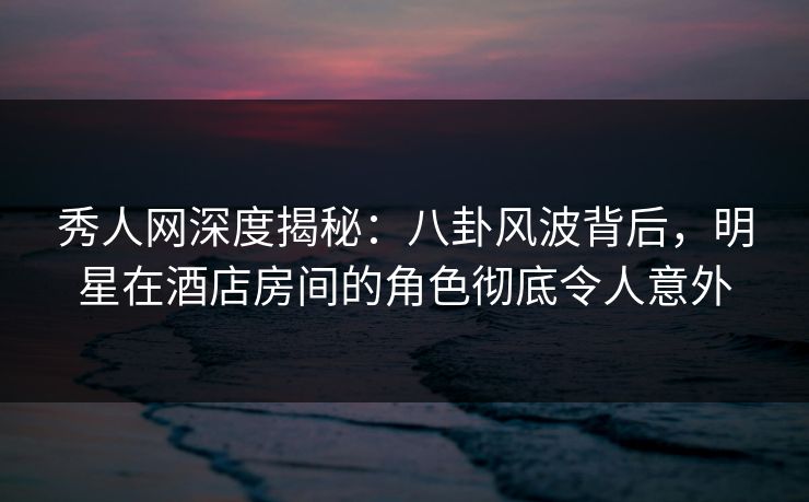 秀人网深度揭秘:八卦风波背后,明星在酒店房间的角色彻底令人意外 秀人网深度揭秘:八卦风波背后,明星在酒店房间的角色彻底令人意外