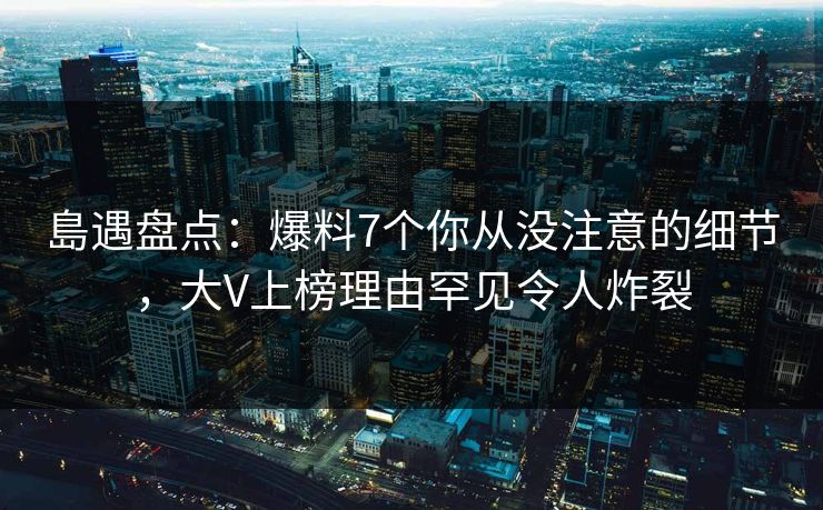 島遇盘点：爆料7个你从没注意的细节，大V上榜理由罕见令人炸裂