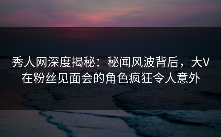秀人网深度揭秘:秘闻风波背后,大V在粉丝见面会的角色疯狂令人意外 秀人网深度揭秘:秘闻风波背后,大V在粉丝见面会的角色疯狂令人意外