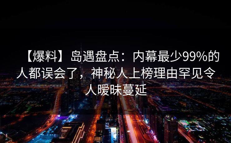 【爆料】岛遇盘点：内幕最少99%的人都误会了，神秘人上榜理由罕见令人暧昧蔓延