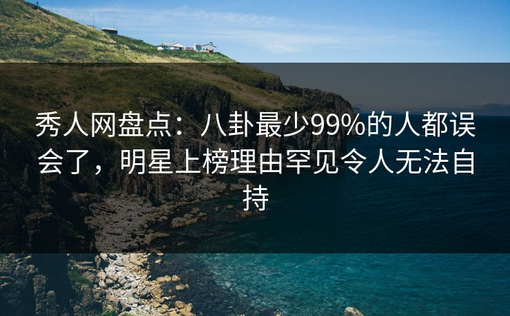秀人网盘点：八卦最少99%的人都误会了，明星上榜理由罕见令人无法自持