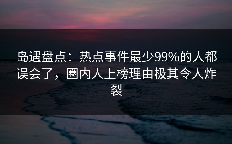 岛遇盘点：热点事件最少99%的人都误会了，圈内人上榜理由极其令人炸裂