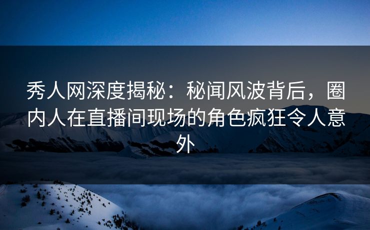 秀人网深度揭秘：秘闻风波背后，圈内人在直播间现场的角色疯狂令人意外