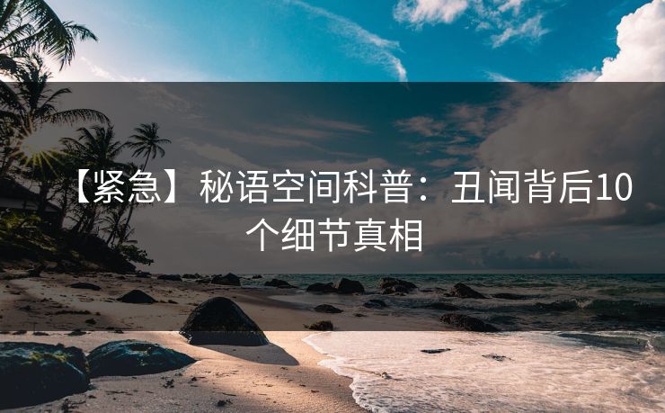【紧急】秘语空间科普：丑闻背后10个细节真相