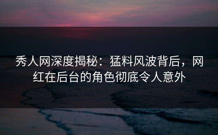 秀人网深度揭秘:猛料风波背后,网红在后台的角色彻底令人意外 秀人网深度揭秘:猛料风波背后,网红在后台的角色彻底令人意外