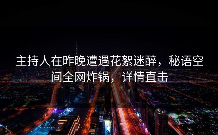 主持人在昨晚遭遇花絮迷醉，秘语空间全网炸锅，详情直击