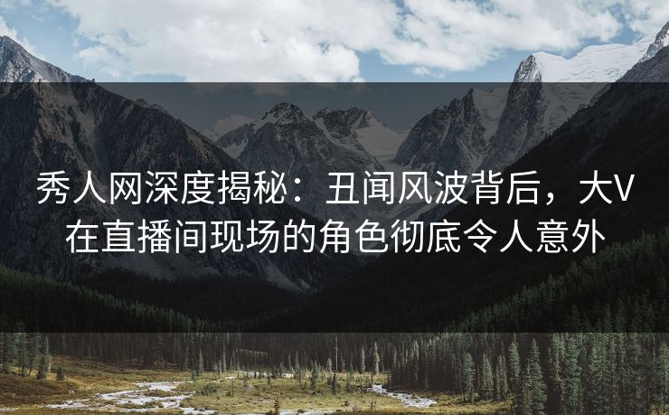 秀人网深度揭秘：丑闻风波背后，大V在直播间现场的角色彻底令人意外