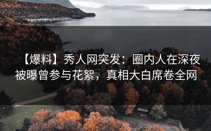 【爆料】秀人网突发：圈内人在深夜被曝曾参与花絮，真相大白席卷全网