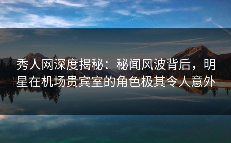 秀人网深度揭秘：秘闻风波背后，明星在机场贵宾室的角色极其令人意外