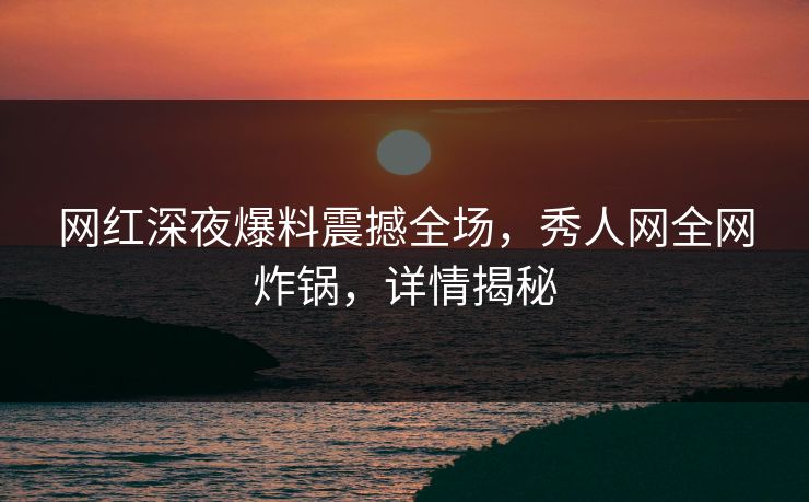 网红深夜爆料震撼全场，秀人网全网炸锅，详情揭秘
