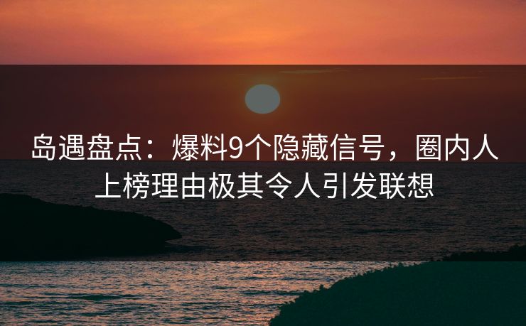 岛遇盘点：爆料9个隐藏信号，圈内人上榜理由极其令人引发联想