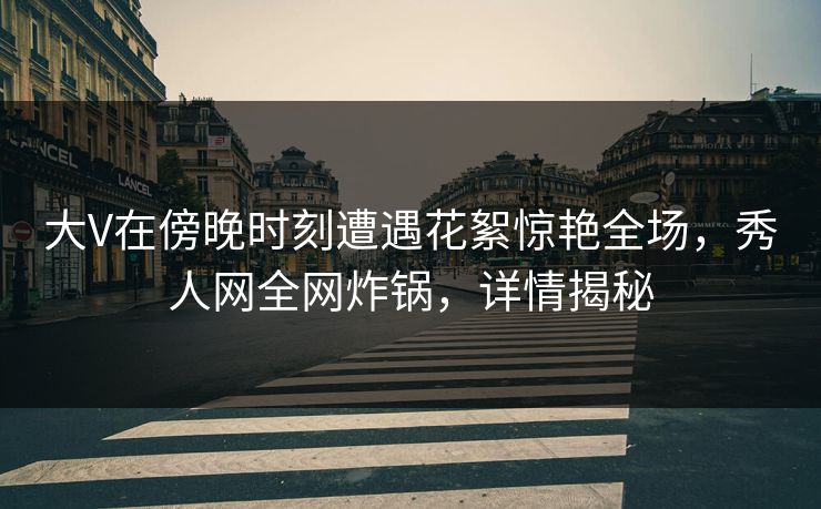 大V在傍晚时刻遭遇花絮惊艳全场，秀人网全网炸锅，详情揭秘