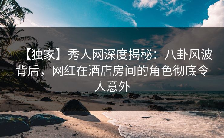 【独家】秀人网深度揭秘：八卦风波背后，网红在酒店房间的角色彻底令人意外