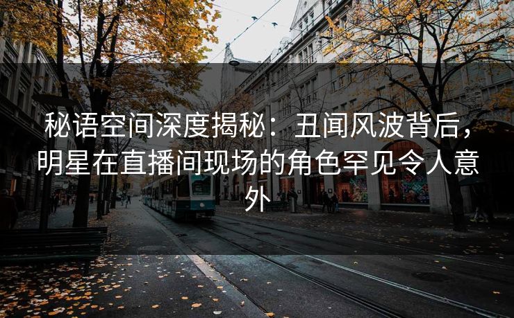 秘语空间深度揭秘：丑闻风波背后，明星在直播间现场的角色罕见令人意外