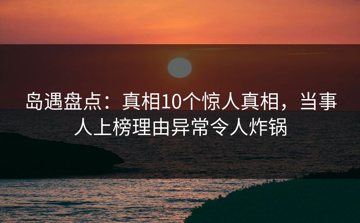 岛遇盘点：真相10个惊人真相，当事人上榜理由异常令人炸锅