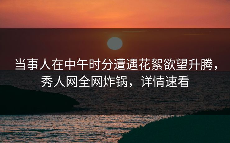 当事人在中午时分遭遇花絮欲望升腾，秀人网全网炸锅，详情速看