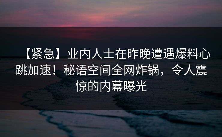 【紧急】业内人士在昨晚遭遇爆料心跳加速!秘语空间全网炸锅,令人震惊的内幕曝光 【紧急】业内人士在昨晚遭遇爆料心跳加速!秘语空间全网炸锅,令人震惊的内幕曝光