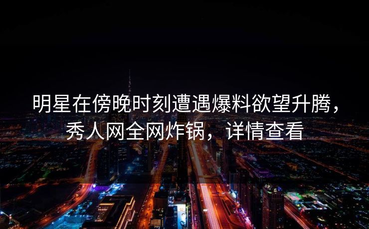明星在傍晚时刻遭遇爆料欲望升腾，秀人网全网炸锅，详情查看