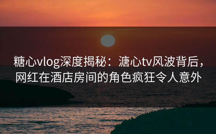 糖心vlog深度揭秘:溏心tv风波背后,网红在酒店房间的角色疯狂令人意外 糖心vlog深度揭秘:溏心tv风波背后,网红在酒店房间的角色疯狂令人意外