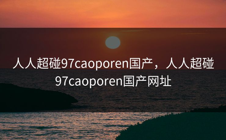 人人超碰97caoporen国产，人人超碰97caoporen国产网址