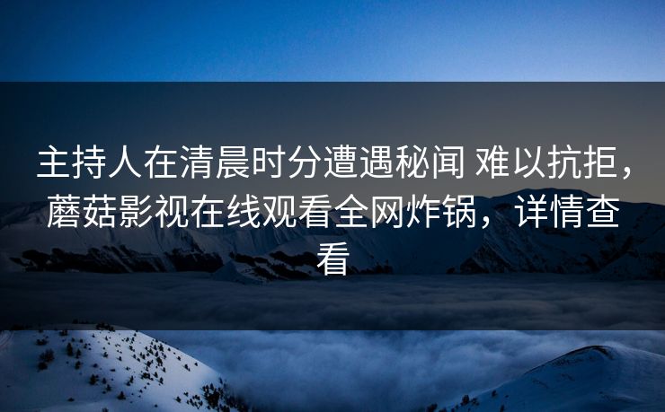 主持人在清晨时分遭遇秘闻 难以抗拒,蘑菇影视在线观看全网炸锅,详情查看 主持人在清晨时分遭遇秘闻 难以抗拒,蘑菇影视在线观看全网炸锅,详情查看