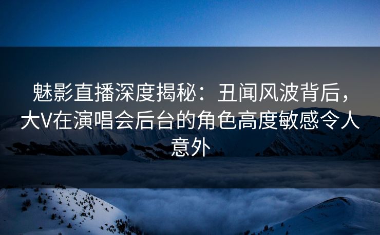 魅影直播深度揭秘：丑闻风波背后，大V在演唱会后台的角色高度敏感令人意外