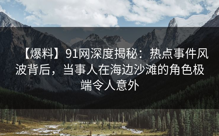 【爆料】91网深度揭秘：热点事件风波背后，当事人在海边沙滩的角色极端令人意外