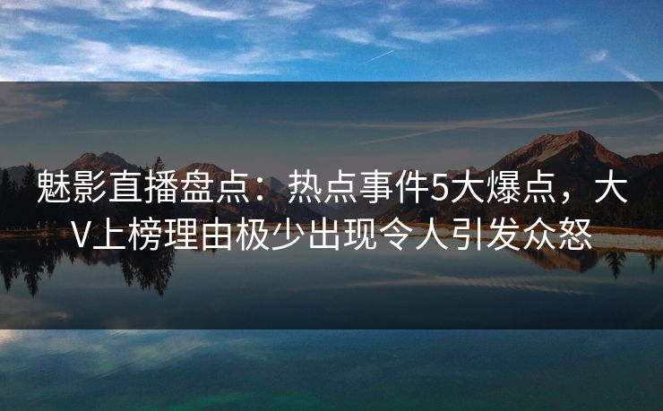 魅影直播盘点：热点事件5大爆点，大V上榜理由极少出现令人引发众怒