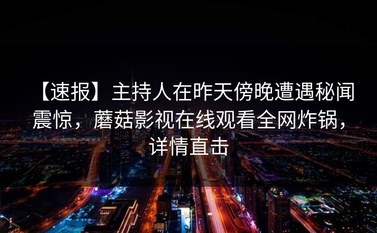 【速报】主持人在昨天傍晚遭遇秘闻 震惊,蘑菇影视在线观看全网炸锅,详情直击 【速报】主持人在昨天傍晚遭遇秘闻 震惊,蘑菇影视在线观看全网炸锅,详情直击