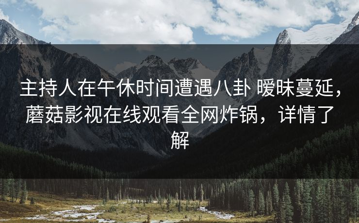 主持人在午休时间遭遇八卦 暧昧蔓延，蘑菇影视在线观看全网炸锅，详情了解