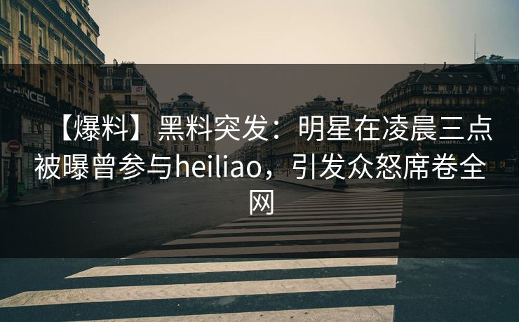 【爆料】黑料突发：明星在凌晨三点被曝曾参与heiliao，引发众怒席卷全网