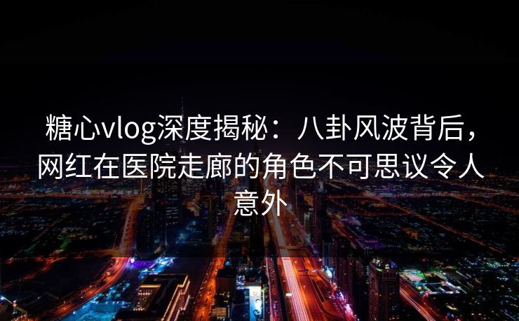 糖心vlog深度揭秘：八卦风波背后，网红在医院走廊的角色不可思议令人意外