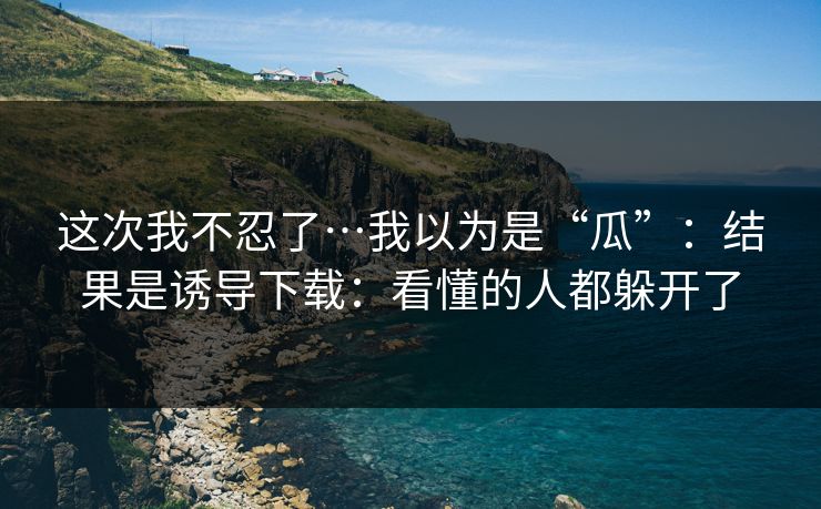 这次我不忍了…我以为是“瓜”：结果是诱导下载：看懂的人都躲开了