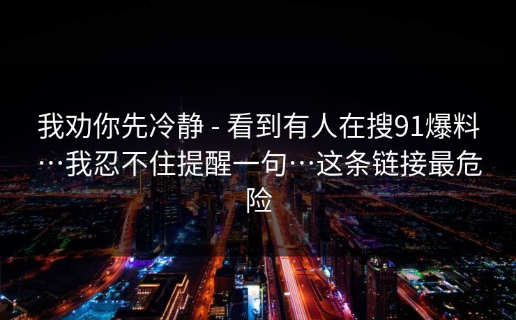 我劝你先冷静 - 看到有人在搜91爆料…我忍不住提醒一句…这条链接最危险 我劝你先冷静 - 看到有人在搜91爆料…我忍不住提醒一句…这条链接最危险