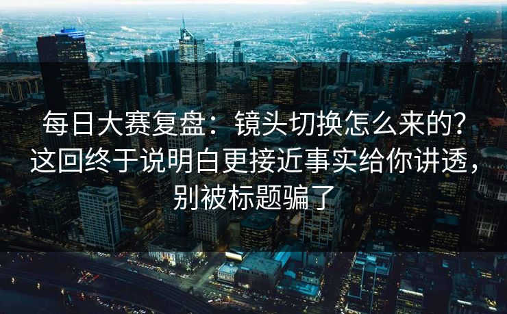 每日大赛复盘:镜头切换怎么来的?这回终于说明白更接近事实给你讲透,别被标题骗了 每日大赛复盘:镜头切换怎么来的?这回终于说明白更接近事实给你讲透,别被标题骗了