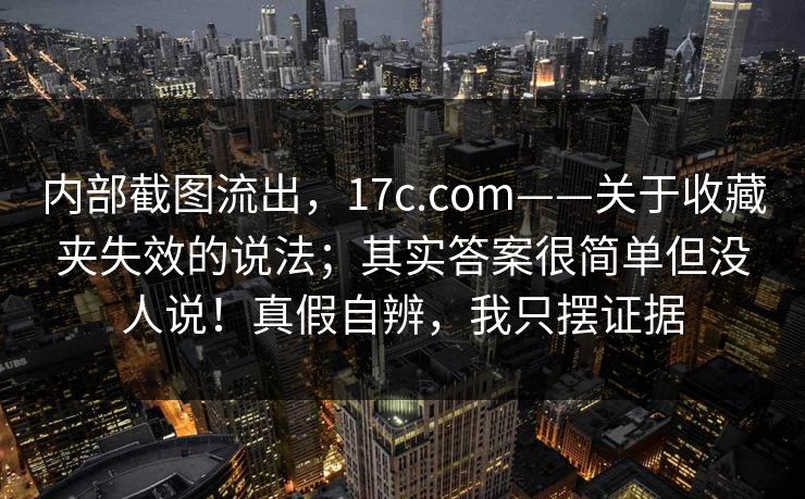 内部截图流出,17c.com——关于收藏夹失效的说法;其实答案很简单但没人说!真假自辨,我只摆证据 内部截图流出,17c.com——关于收藏夹失效的说法;其实答案很简单但没人说!真假自辨,我只摆证据