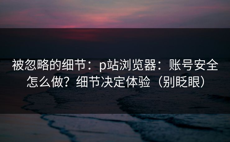 被忽略的细节:p站浏览器:账号安全怎么做?细节决定体验(别眨眼) 被忽略的细节:p站浏览器:账号安全怎么做?细节决定体验(别眨眼)