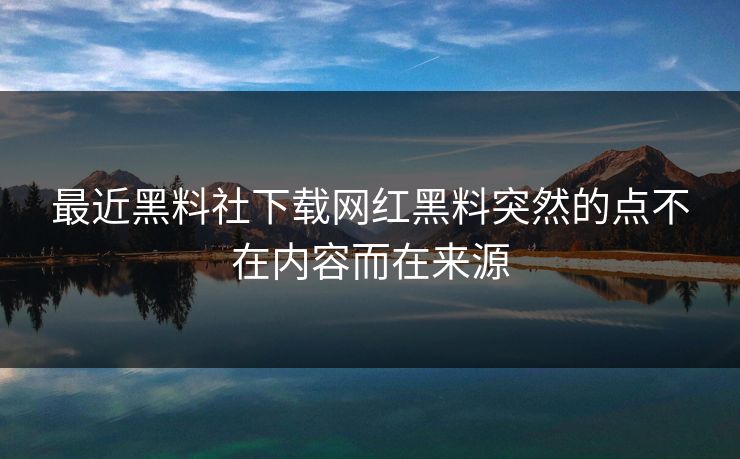 最近黑料社下载网红黑料突然的点不在内容而在来源