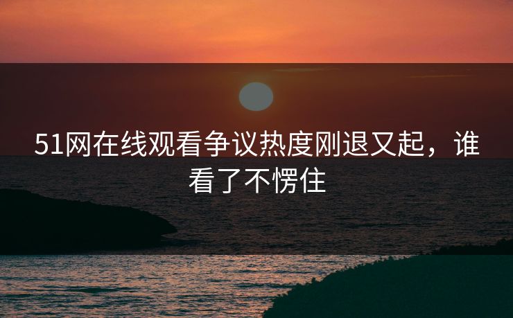 51网在线观看争议热度刚退又起，谁看了不愣住