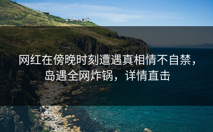 网红在傍晚时刻遭遇真相情不自禁，岛遇全网炸锅，详情直击