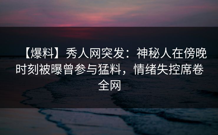 【爆料】秀人网突发：神秘人在傍晚时刻被曝曾参与猛料，情绪失控席卷全网
