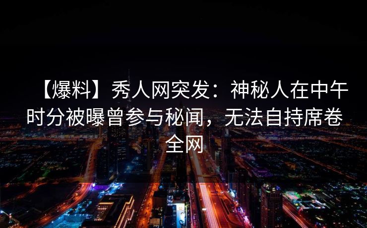 【爆料】秀人网突发：神秘人在中午时分被曝曾参与秘闻，无法自持席卷全网