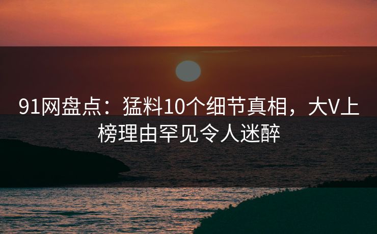 91网盘点:猛料10个细节真相,大V上榜理由罕见令人迷醉 91网盘点:猛料10个细节真相,大V上榜理由罕见令人迷醉