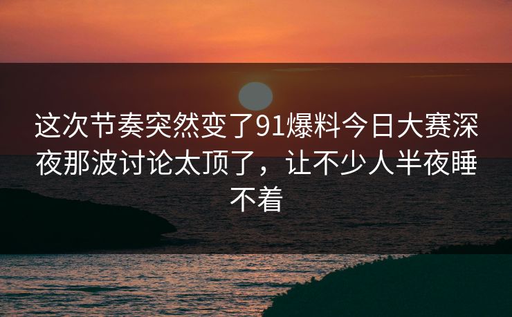 这次节奏突然变了91爆料今日大赛深夜那波讨论太顶了，让不少人半夜睡不着